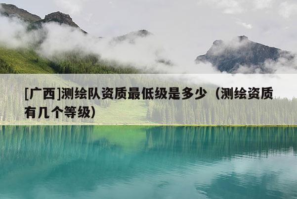 [廣西]測繪隊資質最低級是多少（測繪資質有幾個等級）