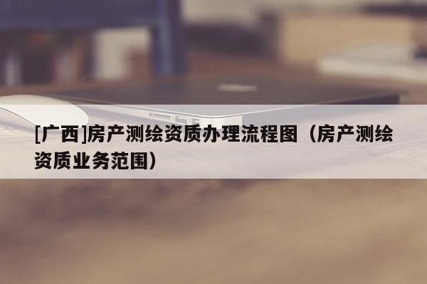 [廣西]房產(chǎn)測繪資質(zhì)辦理流程圖（房產(chǎn)測繪資質(zhì)業(yè)務(wù)范圍）