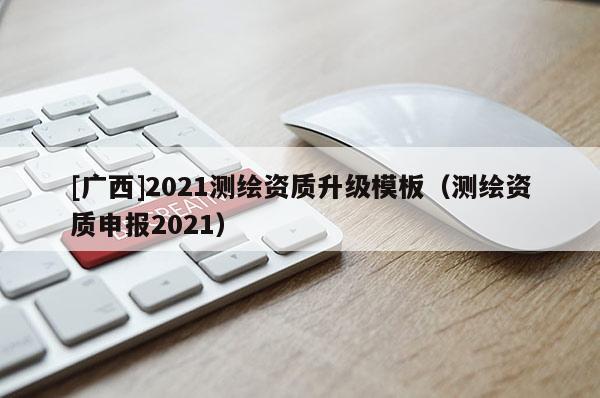 [廣西]2021測繪資質升級模板（測繪資質申報2021）