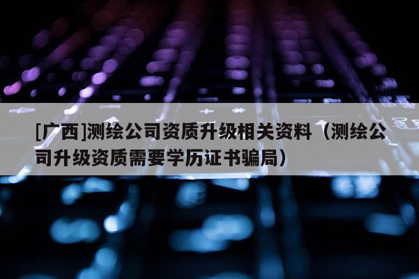 [廣西]測繪公司資質升級相關資料（測繪公司升級資質需要學歷證書騙局）