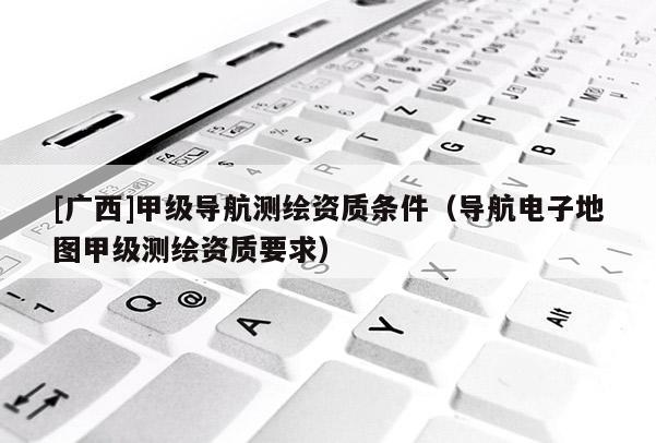[廣西]甲級導航測繪資質條件（導航電子地圖甲級測繪資質要求）