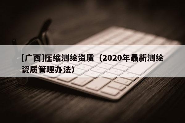 [廣西]壓縮測繪資質(zhì)（2020年最新測繪資質(zhì)管理辦法）