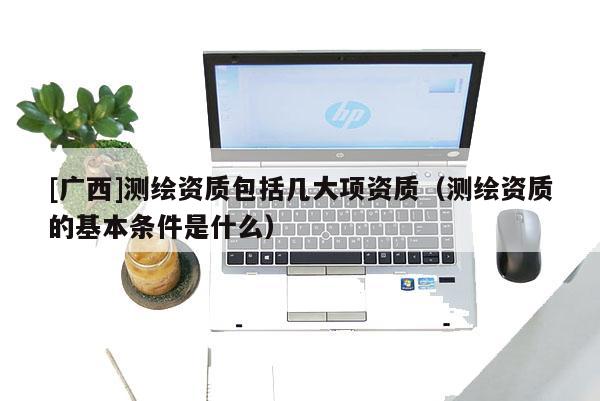 [廣西]測繪資質(zhì)包括幾大項資質(zhì)（測繪資質(zhì)的基本條件是什么）