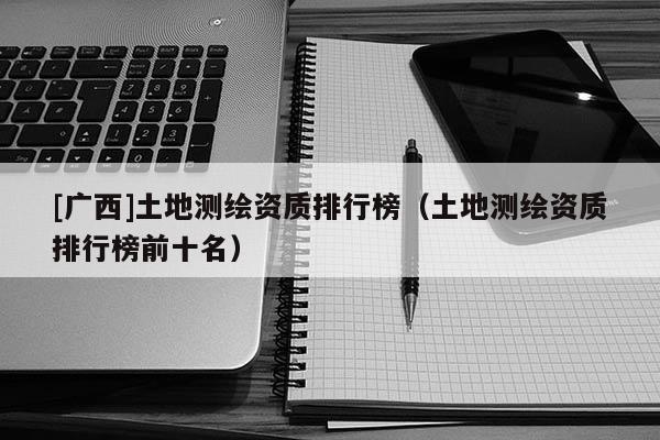 [廣西]土地測繪資質排行榜（土地測繪資質排行榜前十名）