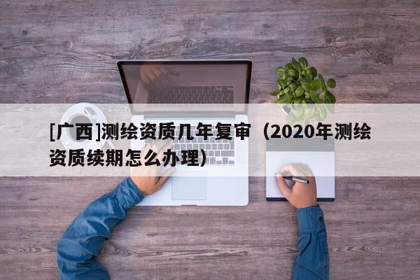 [廣西]測繪資質幾年復審（2020年測繪資質續期怎么辦理）