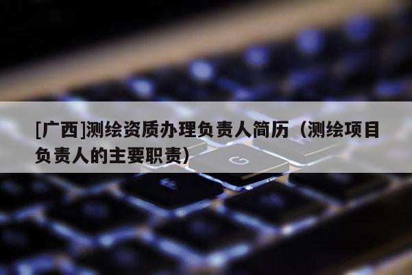 [廣西]測繪資質辦理負責人簡歷（測繪項目負責人的主要職責）