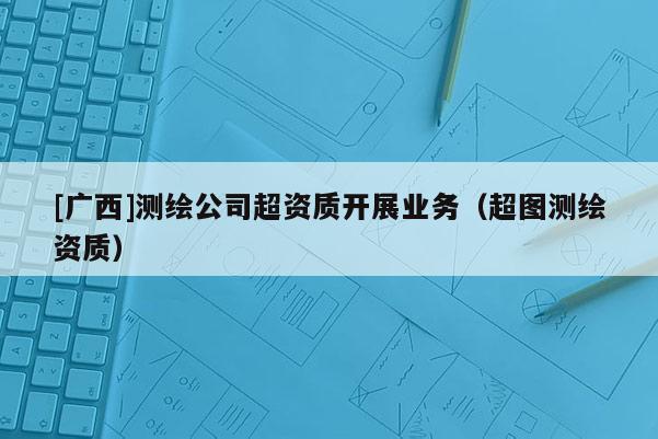 [廣西]測(cè)繪公司超資質(zhì)開(kāi)展業(yè)務(wù)（超圖測(cè)繪資質(zhì)）