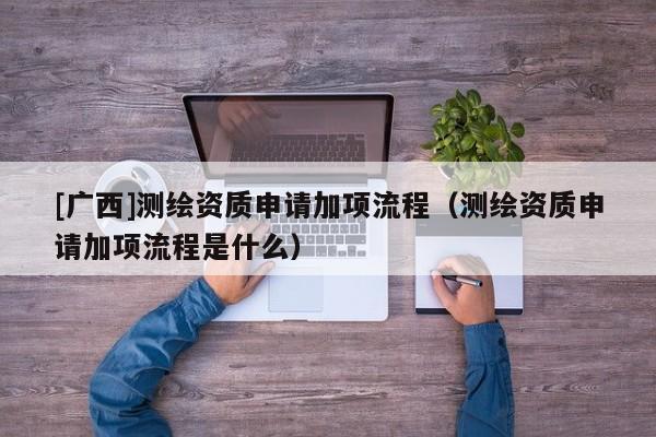 [廣西]測繪資質申請加項流程（測繪資質申請加項流程是什么）