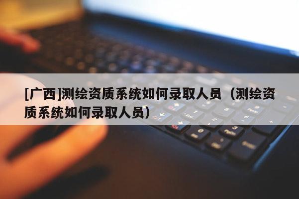 [廣西]測繪資質(zhì)系統(tǒng)如何錄取人員（測繪資質(zhì)系統(tǒng)如何錄取人員）