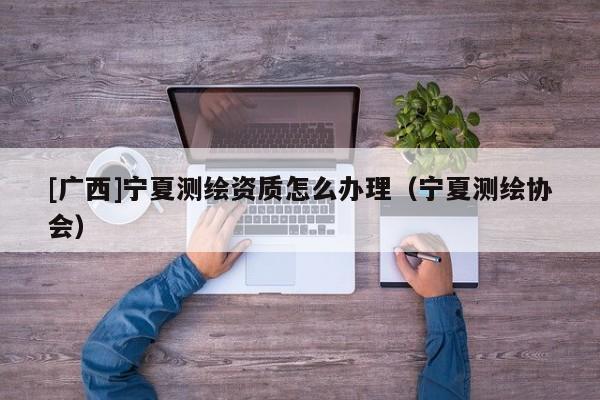[廣西]寧夏測繪資質怎么辦理（寧夏測繪協會）