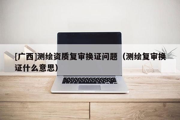 [廣西]測繪資質(zhì)復(fù)審換證問題（測繪復(fù)審換證什么意思）
