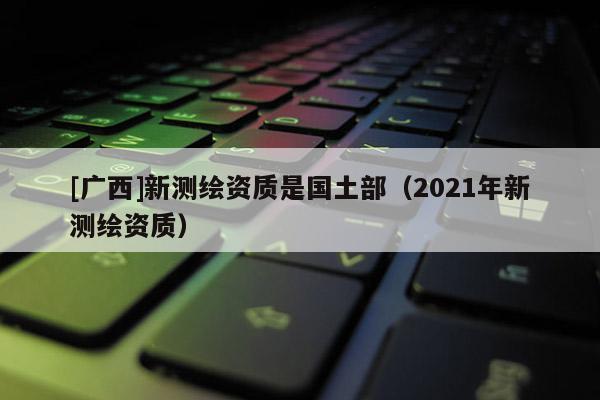 [廣西]新測繪資質是國土部（2021年新測繪資質）