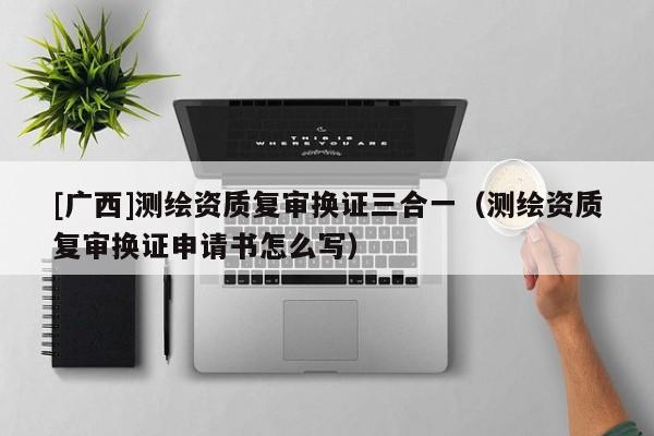 [廣西]測繪資質復審換證三合一（測繪資質復審換證申請書怎么寫）