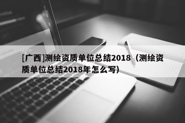 [廣西]測繪資質單位總結2018（測繪資質單位總結2018年怎么寫）