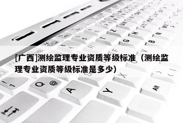 [廣西]測繪監理專業資質等級標準（測繪監理專業資質等級標準是多少）