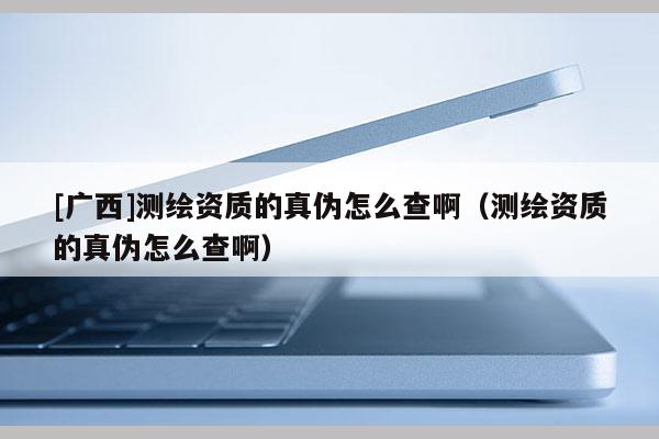 [廣西]測繪資質的真偽怎么查啊（測繪資質的真偽怎么查啊）