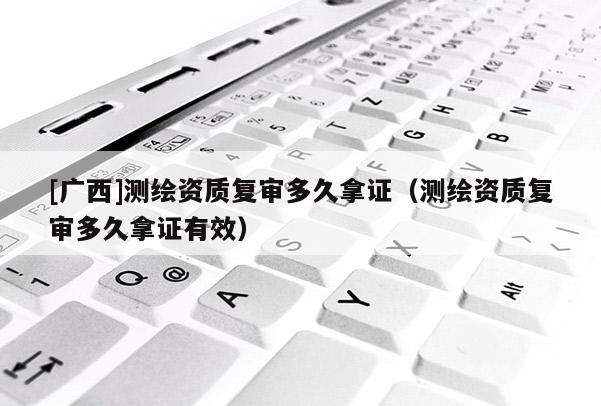 [廣西]測繪資質復審多久拿證（測繪資質復審多久拿證有效）