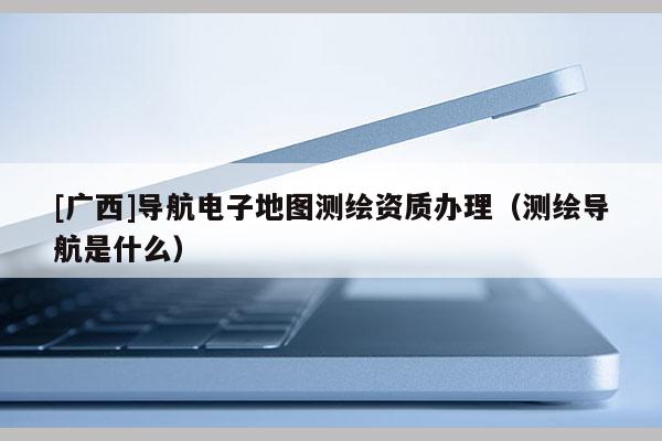 [廣西]導(dǎo)航電子地圖測(cè)繪資質(zhì)辦理（測(cè)繪導(dǎo)航是什么）
