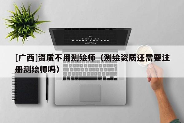 [廣西]資質不用測繪師（測繪資質還需要注冊測繪師嗎）