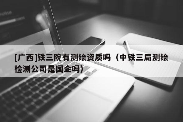 [廣西]鐵三院有測繪資質嗎（中鐵三局測繪檢測公司是國企嗎）