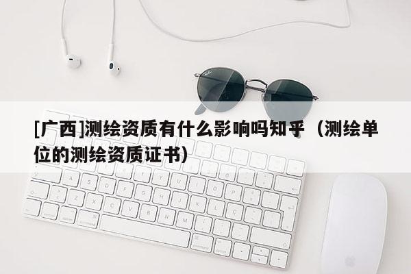 [廣西]測(cè)繪資質(zhì)有什么影響嗎知乎（測(cè)繪單位的測(cè)繪資質(zhì)證書）