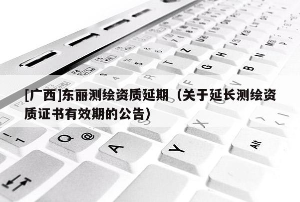 [廣西]東麗測繪資質延期（關于延長測繪資質證書有效期的公告）