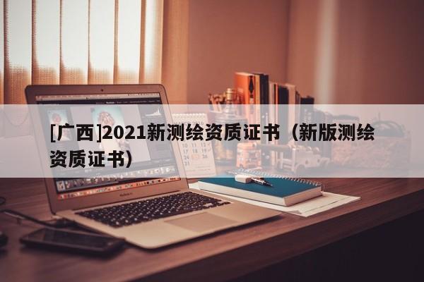 [廣西]2021新測繪資質證書（新版測繪資質證書）