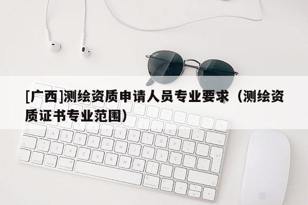[廣西]測繪資質申請人員專業要求（測繪資質證書專業范圍）