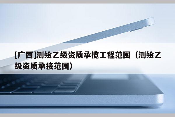 [廣西]測繪乙級資質承攬工程范圍（測繪乙級資質承接范圍）