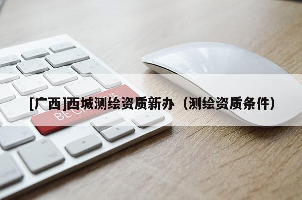 [廣西]西城測繪資質新辦（測繪資質條件）