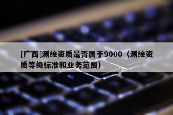 [廣西]測(cè)繪資質(zhì)是否屬于9000（測(cè)繪資質(zhì)等級(jí)標(biāo)準(zhǔn)和業(yè)務(wù)范圍）
