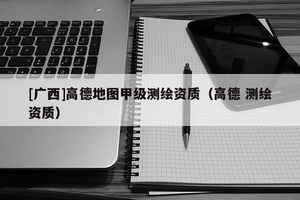 [廣西]高德地圖甲級測繪資質（高德 測繪資質）