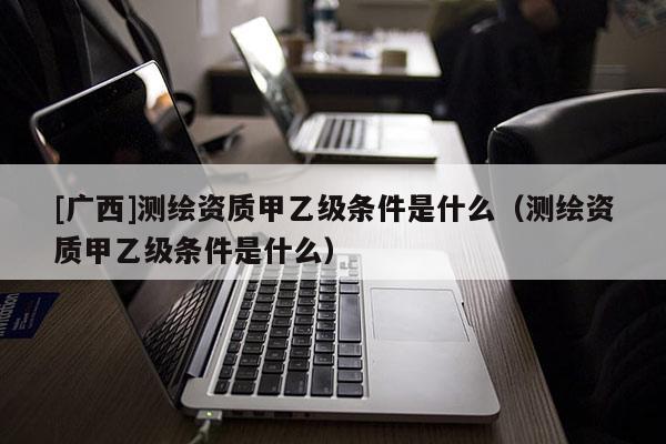 [廣西]測繪資質甲乙級條件是什么（測繪資質甲乙級條件是什么）