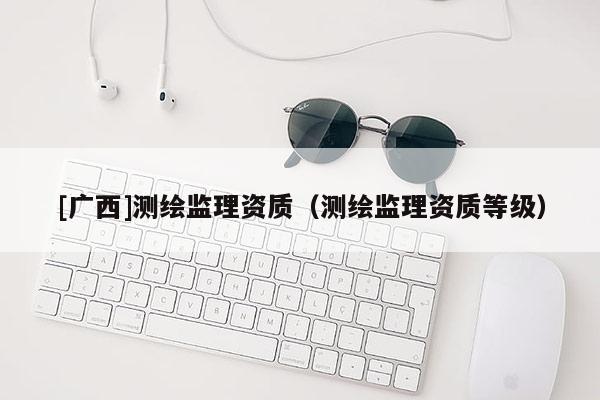 [廣西]測繪監理資質（測繪監理資質等級）