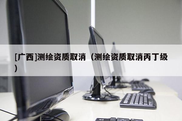[廣西]測繪資質(zhì)取消（測繪資質(zhì)取消丙丁級）