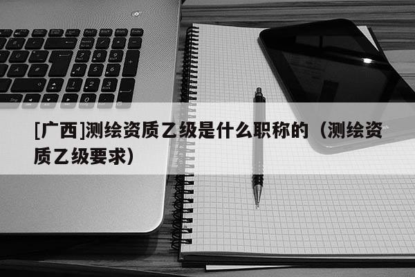 [廣西]測繪資質乙級是什么職稱的（測繪資質乙級要求）