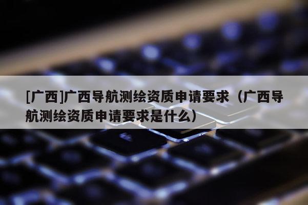 [廣西]廣西導(dǎo)航測繪資質(zhì)申請要求（廣西導(dǎo)航測繪資質(zhì)申請要求是什么）