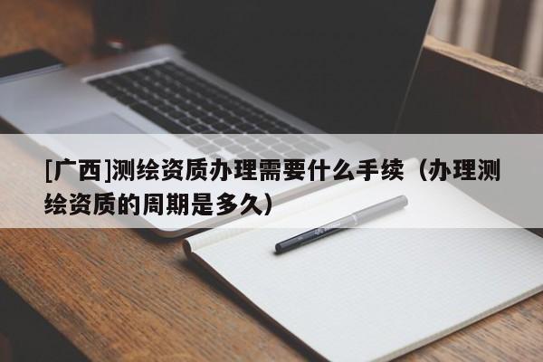 [廣西]測繪資質辦理需要什么手續（辦理測繪資質的周期是多久）