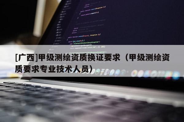 [廣西]甲級(jí)測(cè)繪資質(zhì)換證要求（甲級(jí)測(cè)繪資質(zhì)要求專(zhuān)業(yè)技術(shù)人員）
