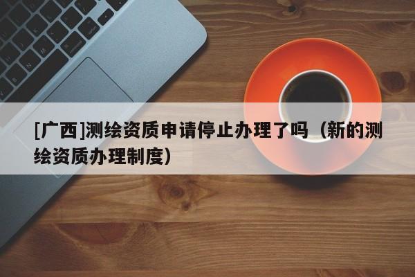 [廣西]測繪資質申請停止辦理了嗎（新的測繪資質辦理制度）
