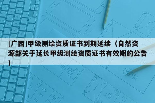 [廣西]甲級測繪資質證書到期延續（自然資源部關于延長甲級測繪資質證書有效期的公告）
