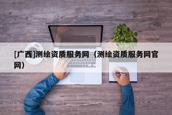 [廣西]測繪資質服務網(wǎng)（測繪資質服務網(wǎng)官網(wǎng)）