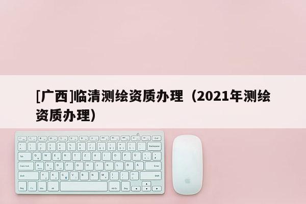 [廣西]臨清測繪資質辦理（2021年測繪資質辦理）