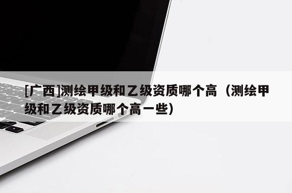 [廣西]測(cè)繪甲級(jí)和乙級(jí)資質(zhì)哪個(gè)高（測(cè)繪甲級(jí)和乙級(jí)資質(zhì)哪個(gè)高一些）