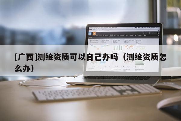 [廣西]測繪資質可以自己辦嗎（測繪資質怎么辦）