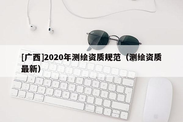 [廣西]2020年測(cè)繪資質(zhì)規(guī)范（測(cè)繪資質(zhì)最新）