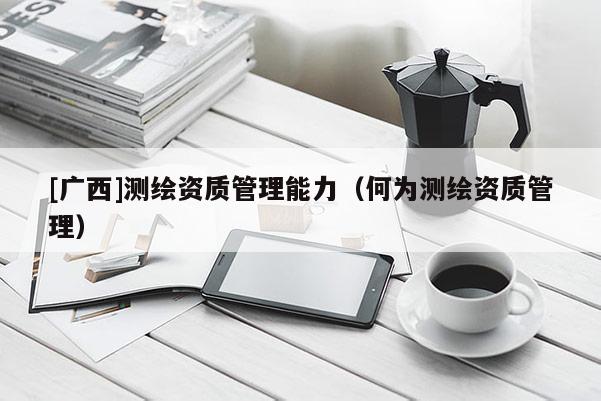 [廣西]測繪資質(zhì)管理能力（何為測繪資質(zhì)管理）