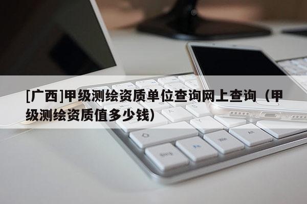 [廣西]甲級測繪資質單位查詢網上查詢（甲級測繪資質值多少錢）