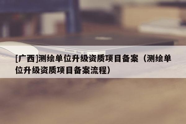 [廣西]測繪單位升級資質項目備案（測繪單位升級資質項目備案流程）