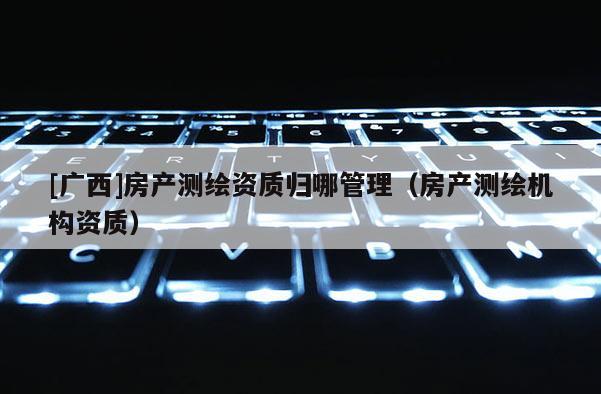 [廣西]房產測繪資質歸哪管理（房產測繪機構資質）